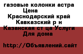 газовые колонки астра › Цена ­ 4 000 - Краснодарский край, Кавказский р-н, Казанская ст-ца Услуги » Для дома   